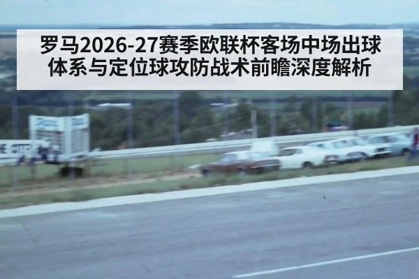罗马2026-27赛季欧联杯客场中场出球体系与定位球攻防战术前瞻深度解析