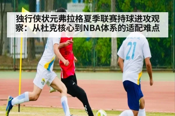 独行侠状元弗拉格夏季联赛持球进攻观察：从杜克核心到NBA体系的适配难点