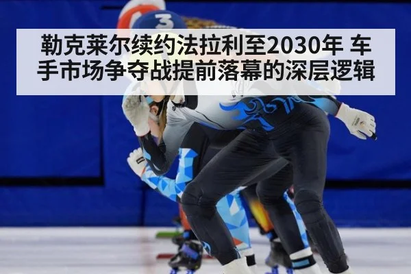 勒克莱尔续约法拉利至2030年 车手市场争夺战提前落幕的深层逻辑